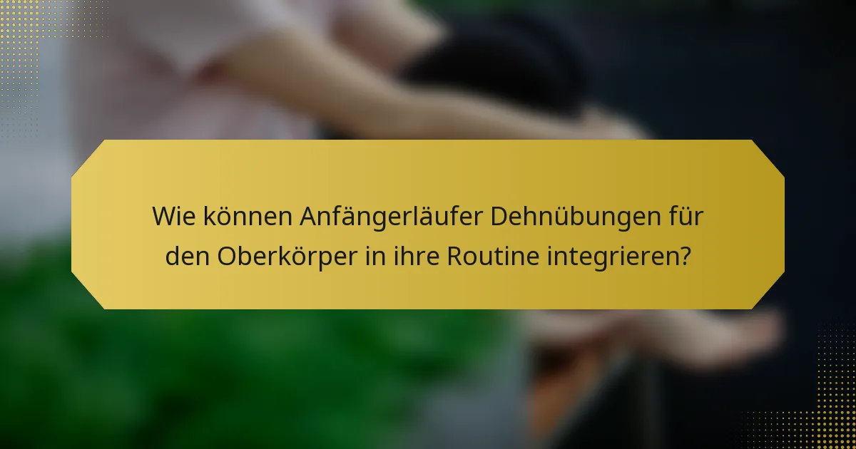 Wie können Anfängerläufer Dehnübungen für den Oberkörper in ihre Routine integrieren?